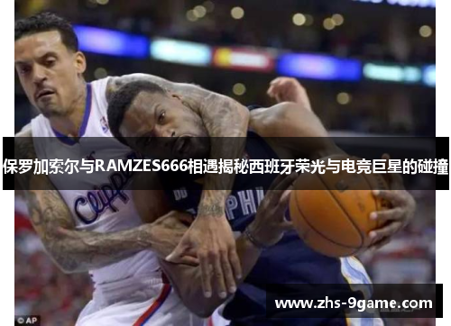 保罗加索尔与RAMZES666相遇揭秘西班牙荣光与电竞巨星的碰撞
