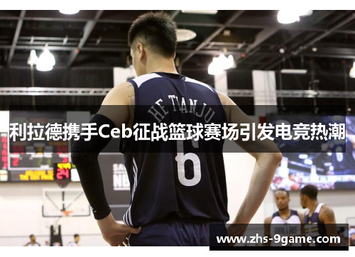 利拉德携手Ceb征战篮球赛场引发电竞热潮